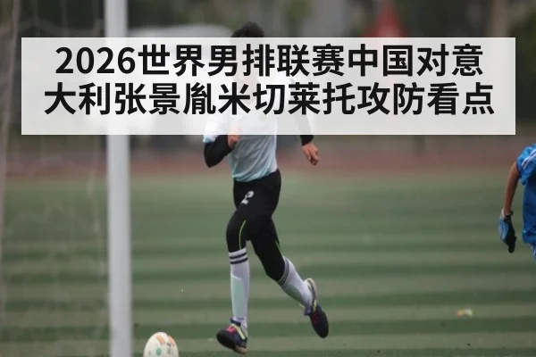 2026世界男排联赛中国对意大利张景胤米切莱托攻防看点 - kaiyun